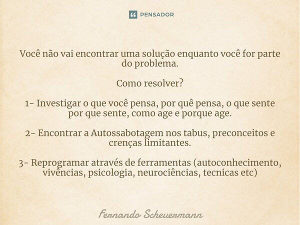 ⁠Você não vai encontrar uma solução enquanto você for parte do problema. Como resolver? 1- Investigar o que você pensa, por quê pensa, o que sente por que sente... Frase de Fernando Scheuermann.