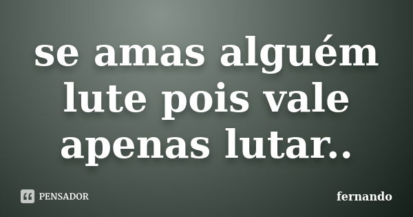 se amas alguém lute pois vale apenas lutar..... Frase de Fernando.