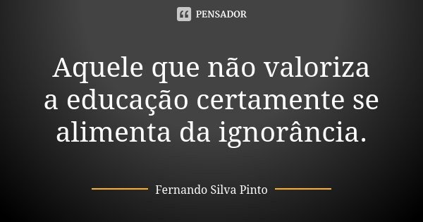 Aquele que não valoriza a educação certamente se alimenta da ignorância.... Frase de Fernando Silva Pinto.