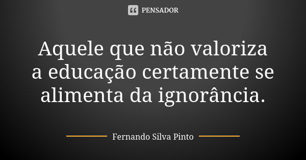 Aquele que não valoriza a educação certamente se alimenta da ignorância.... Frase de Fernando Silva Pinto.