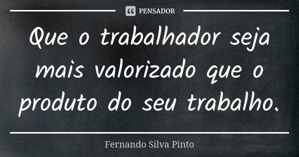 Que o trabalhador seja mais valorizado que o produto do seu trabalho.... Frase de Fernando Silva Pinto.