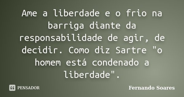 Ame a liberdade e o frio na barriga diante da responsabilidade de agir, de decidir. Como diz Sartre "o homem está condenado a liberdade".... Frase de Fernando Soares.
