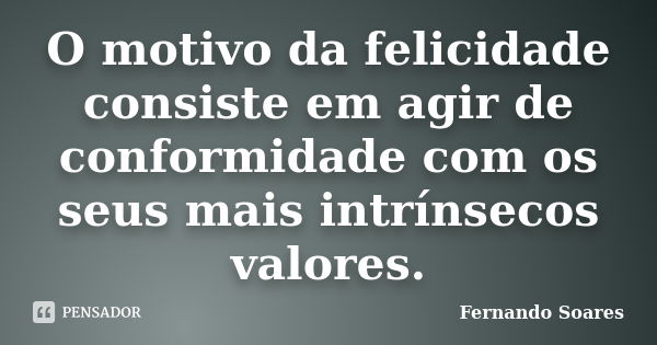 O motivo da felicidade consiste em agir de conformidade com os seus mais intrínsecos valores.... Frase de Fernando Soares.