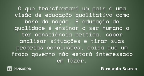 O que transformará um país é uma visão de educação qualitativa como base da nação. E educação de qualidade é ensinar o ser humano a ter consciência crítica, sab... Frase de Fernando Soares.