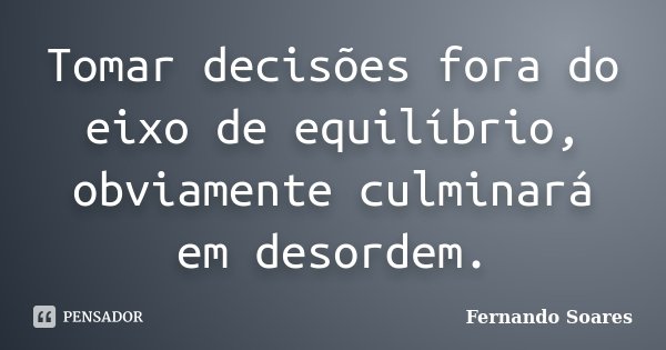 Tomar decisões fora do eixo de equilíbrio, obviamente culminará em desordem.... Frase de Fernando Soares.