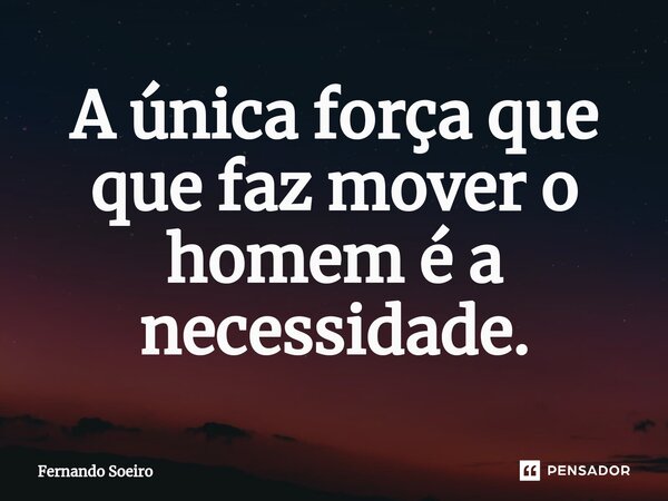 ⁠A única força que que faz mover o homem é a necessidade.... Frase de Fernando Soeiro.