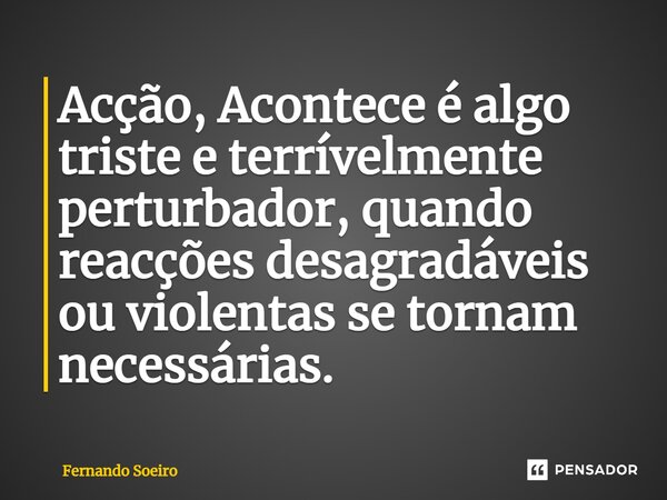 ⁠Acção, Acontece é algo triste e terrívelmente perturbador, quando reacções desagradáveis ou violentas se tornam necessárias.... Frase de Fernando Soeiro.