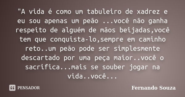 "A vida é como um tabuleiro de xadrez e eu sou apenas um peão ...você não ganha respeito de alguém de mãos beijadas,você tem que conquista-lo,sempre em cam... Frase de Fernando Souza.