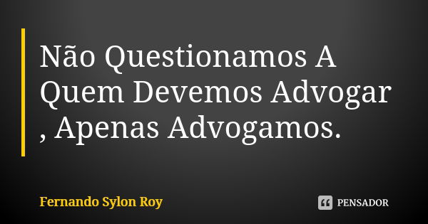 Não Questionamos A Quem Devemos Advogar , Apenas Advogamos.... Frase de Fernando Sylon Roy.