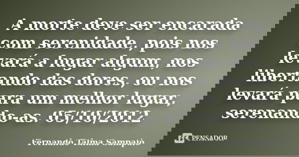 A morte deve ser encarada com serenidade, pois nos levará a lugar algum, nos libertando das dores, ou nos levará para um melhor lugar, serenando-as. 05/10/2012... Frase de Fernando Talma Sampaio.