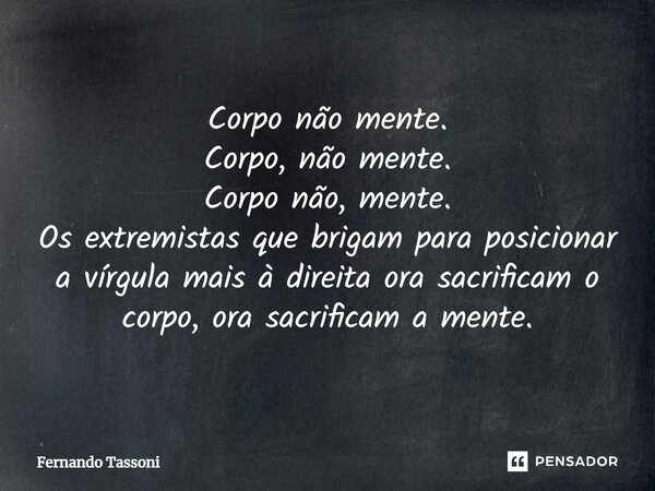 ⁠Corpo não mente. Corpo, não mente. Corpo não, mente. Os extremistas que brigam para posicionar a vírgula mais à direita ora sacrificam o corpo, ora sacrificam ... Frase de Fernando Tassoni.
