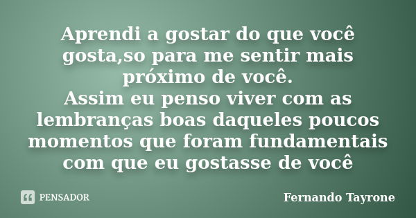 Aprendi a gostar do que você gosta,so para me sentir mais próximo de você. Assim eu penso viver com as lembranças boas daqueles poucos momentos que foram fundam... Frase de Fernando Tayrone.