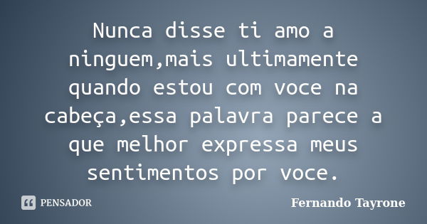 Nunca disse ti amo a ninguem,mais ultimamente quando estou com voce na cabeça,essa palavra parece a que melhor expressa meus sentimentos por voce.... Frase de Fernando Tayrone.