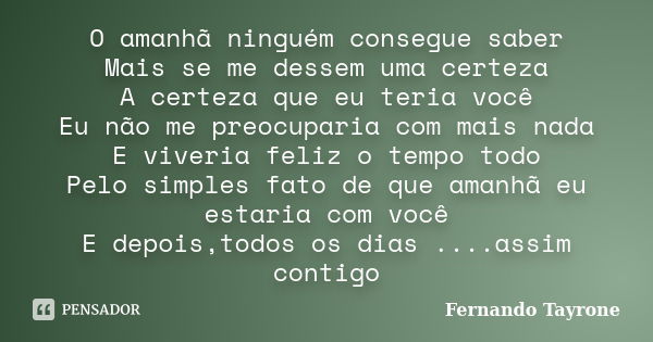 O amanhã ninguém consegue saber Mais se me dessem uma certeza A certeza que eu teria você Eu não me preocuparia com mais nada E viveria feliz o tempo todo Pelo ... Frase de Fernando Tayrone.