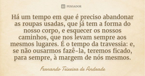 Há um tempo em que é preciso abandonar as roupas usadas, que já tem a forma do nosso corpo, e esquecer os nossos caminhos, que nos levam sempre aos mesmos lugar... Frase de Fernando Teixeira de Andrade.