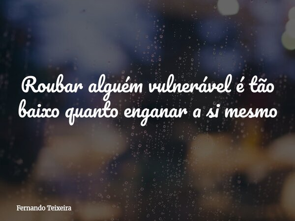 Roubar alguém vulnerável é tão baixo quanto enganar a si mesmo... Frase de Fernando Teixeira.