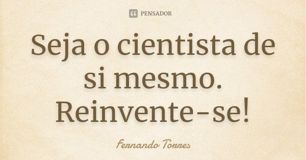Seja o cientista de si mesmo. Reinvente-se!... Frase de Fernando Torres.
