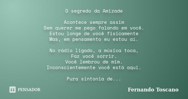 O segredo da Amizade Acontece sempre assim Sem querer me pego falando em você. Estou longe de você fisicamente Mas, em pensamento eu estou aí. No rádio ligado, ... Frase de Fernando Toscano.