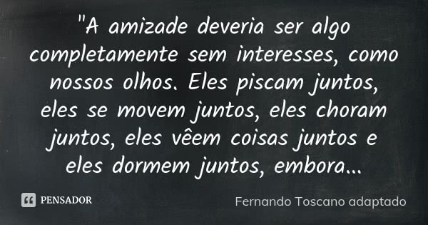 "A amizade deveria ser algo completamente sem interesses, como nossos olhos. Eles piscam juntos, eles se movem juntos, eles choram juntos, eles vêem coisas... Frase de (Fernando Toscano adaptado).