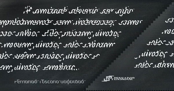 "A amizade deveria ser algo completamente sem interesses, como nossos olhos. Eles piscam juntos, eles se movem juntos, eles choram juntos, eles vêem coisas... Frase de (Fernando Toscano adaptado).