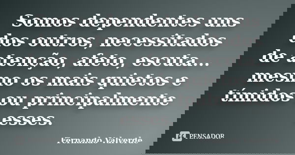 Somos dependentes uns dos outros, necessitados de atenção, afeto, escuta... mesmo os mais quietos e tímidos ou principalmente esses.... Frase de Fernando Valverde.