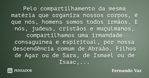 Pelo compartilhamento da mesma matéria que organiza nossos corpos, é que nós, homens somos todos irmãos. E nós, judeus, cristãos e muçulmanos, compartilhamos um... Frase de Fernando Vaz.