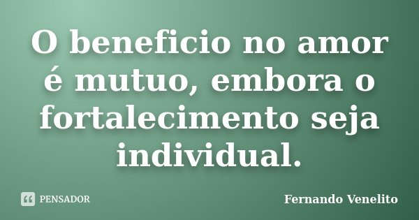 O beneficio no amor é mutuo, embora o fortalecimento seja individual.... Frase de Fernando Venelito.