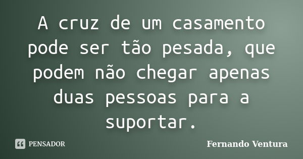 A cruz de um casamento pode ser tão pesada, que podem não chegar apenas duas pessoas para a suportar.... Frase de Fernando Ventura.