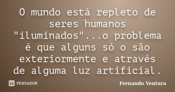 O mundo está repleto de seres humanos "iluminados"...o problema é que alguns só o são exteriormente e através de alguma luz artificial.... Frase de Fernando Ventura.