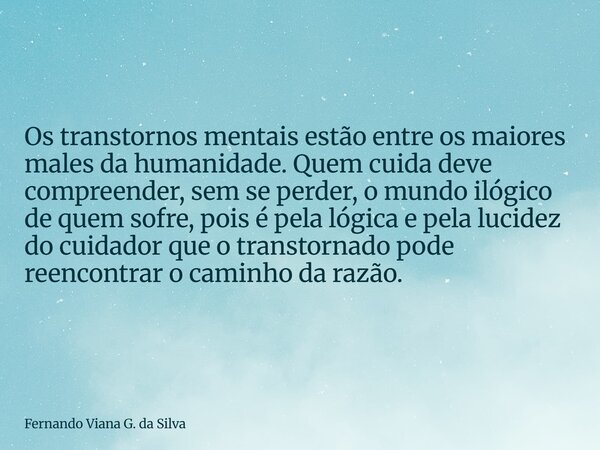 Os transtornos mentais estão entre os maiores males da humanidade. Quem cuida deve compreender, sem se perder, o mundo ilógico de quem sofre, pois é pela lógica... Frase de Fernando Viana G. da Silva.