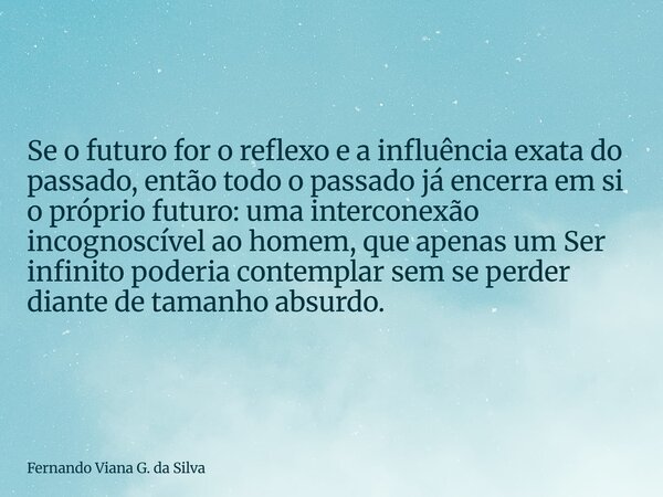 Se o futuro for o reflexo e a influência exata do passado, então todo o passado já encerra em si o próprio futuro: uma interconexão incognoscível ao homem, que ... Frase de Fernando Viana G. da Silva.