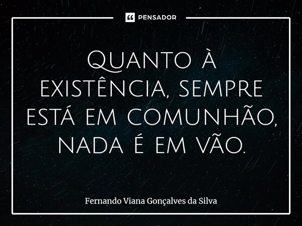 Quanto à existência, sempre está em comunhão, nada é em vão.... Frase de Fernando Viana Gonçalves da Silva.