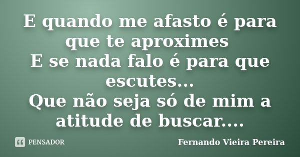 E quando me afasto é para que te aproximes E se nada falo é para que escutes... Que não seja só de mim a atitude de buscar....... Frase de Fernando Vieira Pereira.