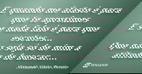 E quando me afasto é para que te aproximes E se nada falo é para que escutes... Que não seja só de mim a atitude de buscar....... Frase de Fernando Vieira Pereira.