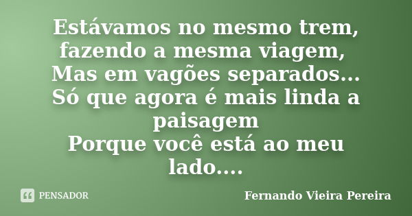 Estávamos no mesmo trem, fazendo a mesma viagem, Mas em vagões separados... Só que agora é mais linda a paisagem Porque você está ao meu lado....... Frase de Fernando Vieira Pereira.