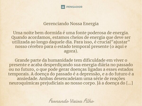 ⁠Gerenciando Nossa Energia Uma noite bem dormida é uma fonte poderosa de energia. Quando acordamos, estamos cheios de energia que deve ser utilizada ao longo da... Frase de Fernando Vieira Filho.