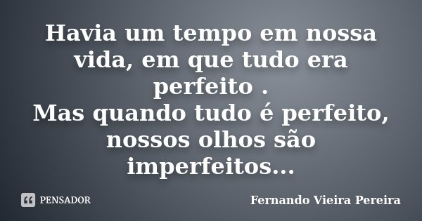 Havia um tempo em nossa vida, em que tudo era perfeito . Mas quando tudo é perfeito, nossos olhos são imperfeitos...... Frase de Fernando Vieira Pereira.