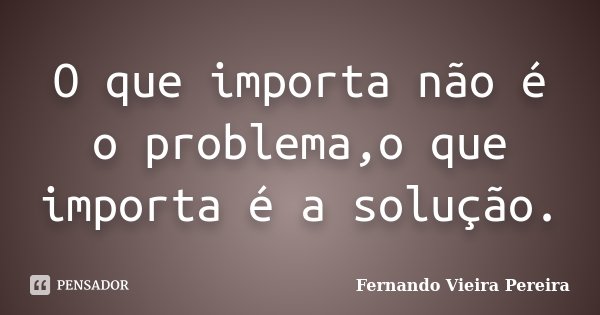 O que importa não é o problema,o que importa é a solução.... Frase de Fernando Vieira Pereira.