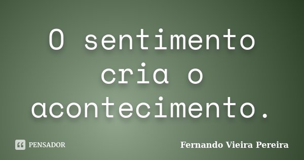 O sentimento cria o acontecimento.... Frase de Fernando Vieira Pereira.