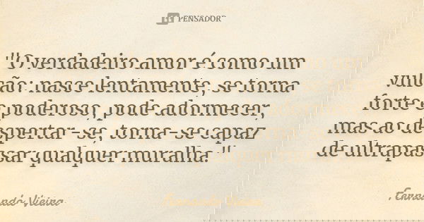 "O verdadeiro amor é como um vulcão: nasce lentamente, se torna forte e poderoso, pode adormecer, mas ao despertar-se, torna-se capaz de ultrapassar qualqu... Frase de Fernando Vieira.