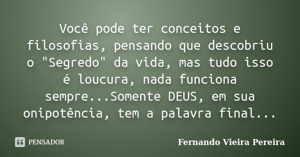 Você pode ter conceitos e filosofias, pensando que descobriu o "Segredo" da vida, mas tudo isso é loucura, nada funciona sempre...Somente DEUS, em sua... Frase de Fernando Vieira Pereira.