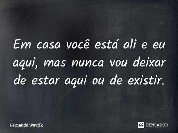 ⁠Em casa você está ali e eu aqui, mas nunca vou deixar de estar aqui ou de existir.... Frase de Fernando Wavrik.