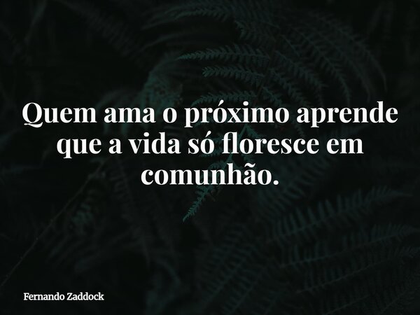 Quem ama o próximo aprende que a vida só floresce em comunhão.... Frase de Fernando Zaddock.