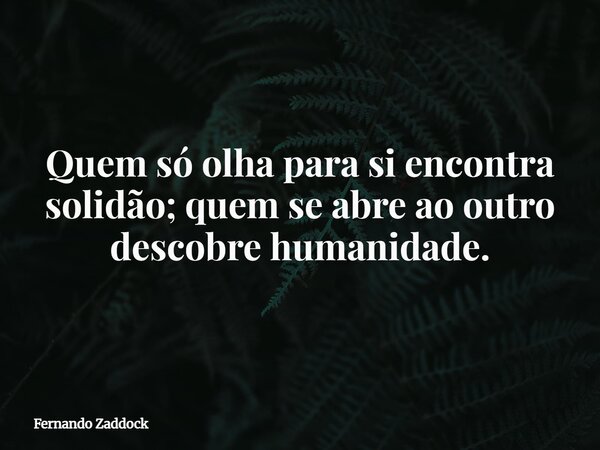 Quem só olha para si encontra solidão; quem se abre ao outro descobre humanidade.... Frase de Fernando Zaddock.