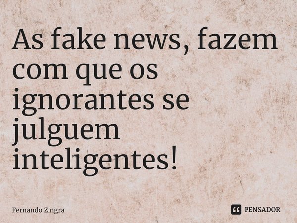⁠⁠As fake news, fazem com que os ignorantes se julguem inteligentes!... Frase de Fernando Zingra.
