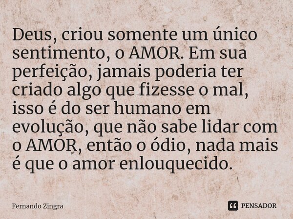 ⁠Deus, criou somente um único sentimento, o AMOR. Em sua perfeição, jamais poderia ter criado algo que fizesse o mal, isso é do ser humano em evolução, que não ... Frase de Fernando Zingra.