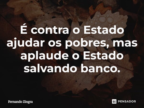 ⁠É contra o Estado ajudar os pobres, mas aplaude o Estado salvando banco.... Frase de Fernando Zingra.