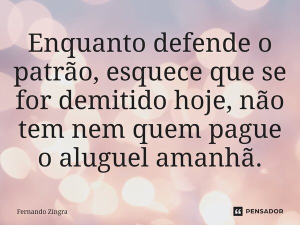 ⁠Enquanto defende o patrão, esquece que se for demitido hoje, não tem nem quem pague o aluguel amanhã.... Frase de Fernando Zingra.