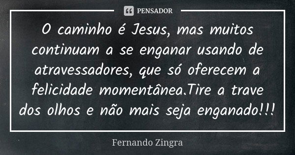 O caminho é Jesus, mas muitos continuam a se enganar usando de atravessadores, que só oferecem a felicidade momentânea.Tire a trave dos olhos e não mais seja en... Frase de Fernando Zingra.