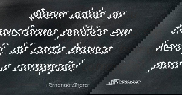 Quem adula ou transforma político em herói, dá carta branca para a corrupção!... Frase de Fernando Zingra.